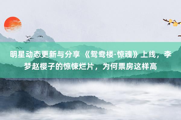 明星动态更新与分享 《鸳鸯楼·惊魂》上线，李梦赵樱子的惊悚烂片，为何票房这样高