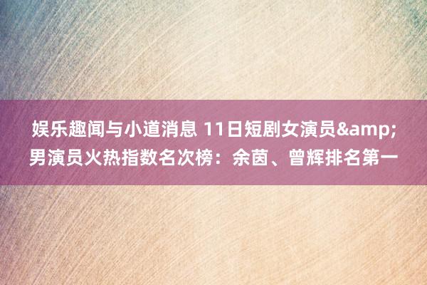 娱乐趣闻与小道消息 11日短剧女演员&男演员火热指数名次榜：余茵、曾辉排名第一