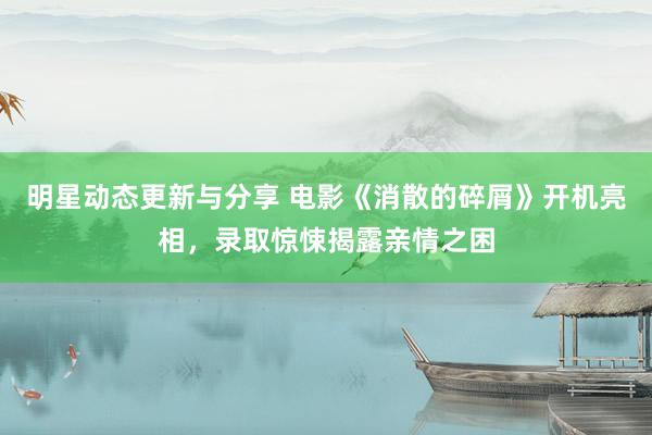 明星动态更新与分享 电影《消散的碎屑》开机亮相，录取惊悚揭露亲情之困