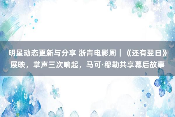 明星动态更新与分享 浙青电影周｜《还有翌日》展映，掌声三次响起，马可·穆勒共享幕后故事