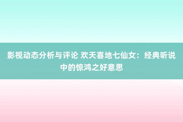 影视动态分析与评论 欢天喜地七仙女：经典听说中的惊鸿之好意思