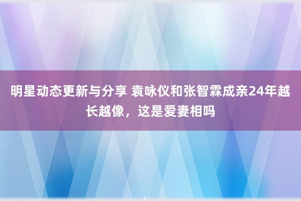 明星动态更新与分享 袁咏仪和张智霖成亲24年越长越像，这是爱妻相吗