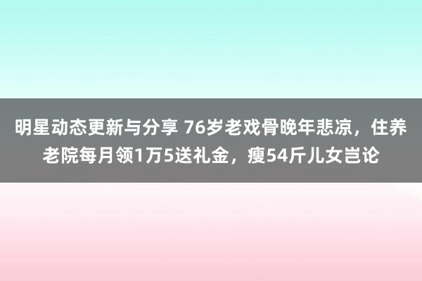 明星动态更新与分享 76岁老戏骨晚年悲凉，住养老院每月领1万5送礼金，瘦54斤儿女岂论