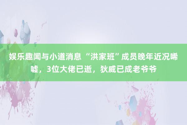 娱乐趣闻与小道消息 “洪家班”成员晚年近况唏嘘，3位大佬已逝，狄威已成老爷爷