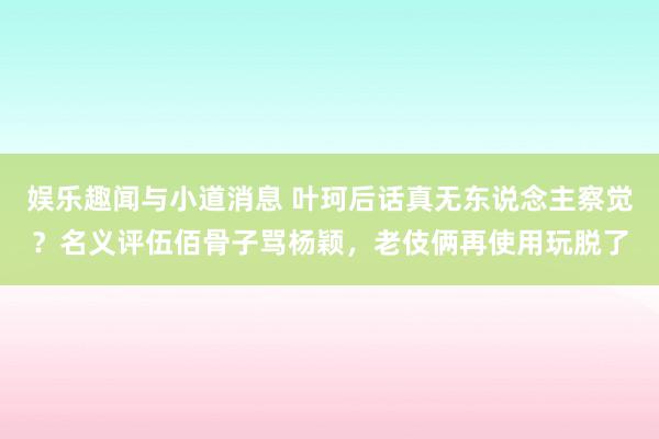 娱乐趣闻与小道消息 叶珂后话真无东说念主察觉？名义评伍佰骨子骂杨颖，老伎俩再使用玩脱了