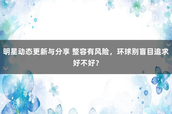 明星动态更新与分享 整容有风险，环球别盲目追求好不好？