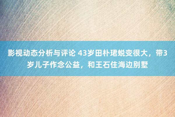 影视动态分析与评论 43岁田朴珺蜕变很大，带3岁儿子作念公益，和王石住海边别墅