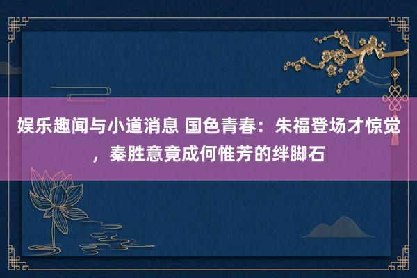 娱乐趣闻与小道消息 国色青春：朱福登场才惊觉，秦胜意竟成何惟芳的绊脚石