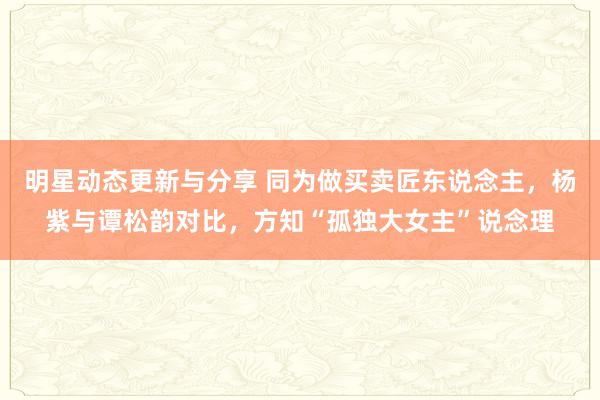 明星动态更新与分享 同为做买卖匠东说念主，杨紫与谭松韵对比，方知“孤独大女主”说念理