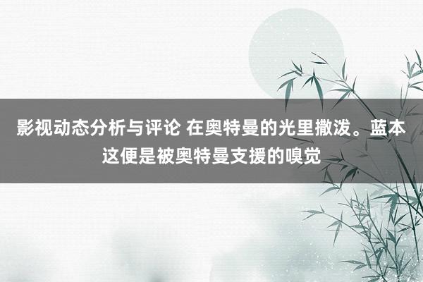 影视动态分析与评论 在奥特曼的光里撒泼。蓝本这便是被奥特曼支援的嗅觉