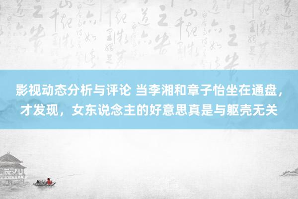 影视动态分析与评论 当李湘和章子怡坐在通盘，才发现，女东说念主的好意思真是与躯壳无关