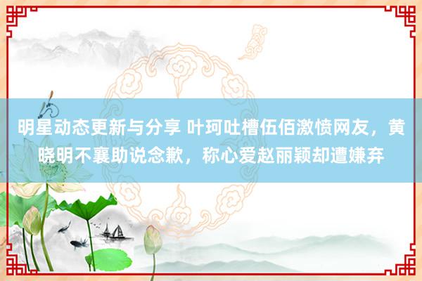 明星动态更新与分享 叶珂吐槽伍佰激愤网友，黄晓明不襄助说念歉，称心爱赵丽颖却遭嫌弃