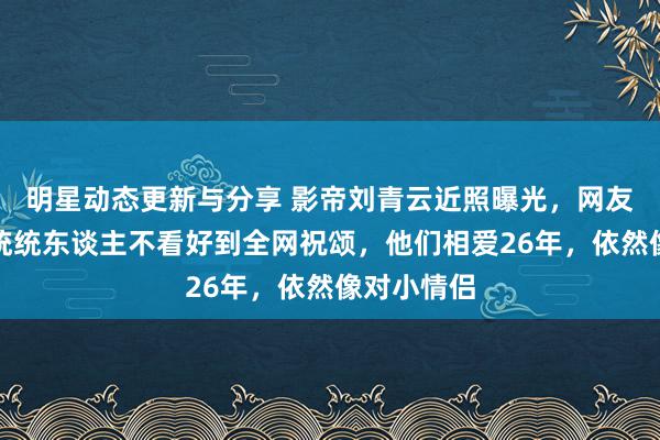 明星动态更新与分享 影帝刘青云近照曝光，网友炸了：从统统东谈主不看好到全网祝颂，他们相爱26年，依然像对小情侣