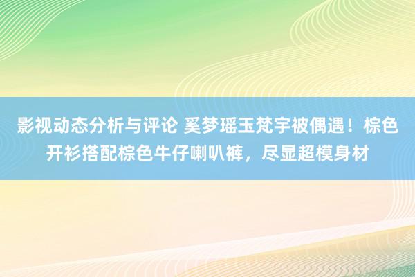 影视动态分析与评论 奚梦瑶玉梵宇被偶遇！棕色开衫搭配棕色牛仔喇叭裤，尽显超模身材