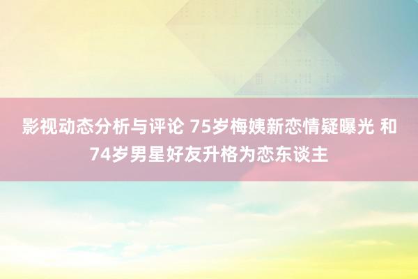 影视动态分析与评论 75岁梅姨新恋情疑曝光 和74岁男星好友升格为恋东谈主