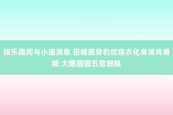 娱乐趣闻与小道消息 田曦薇穿豹纹寝衣化身清纯青娥 大眼圆圆五官细腻