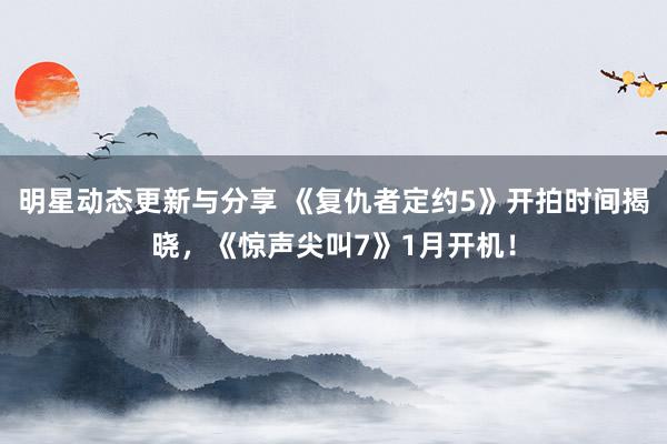 明星动态更新与分享 《复仇者定约5》开拍时间揭晓，《惊声尖叫7》1月开机！