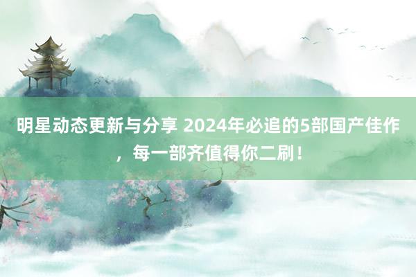 明星动态更新与分享 2024年必追的5部国产佳作，每一部齐值得你二刷！