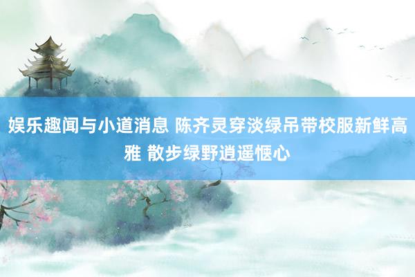 娱乐趣闻与小道消息 陈齐灵穿淡绿吊带校服新鲜高雅 散步绿野逍遥惬心