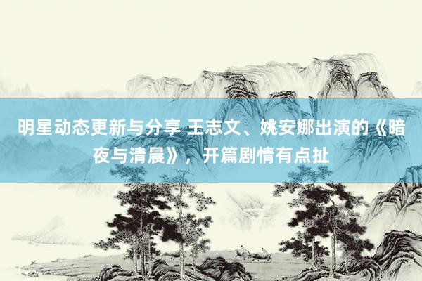 明星动态更新与分享 王志文、姚安娜出演的《暗夜与清晨》，开篇剧情有点扯