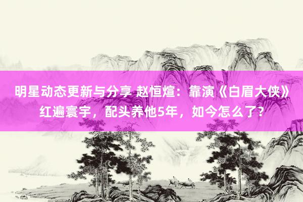 明星动态更新与分享 赵恒煊：靠演《白眉大侠》红遍寰宇，配头养他5年，如今怎么了？