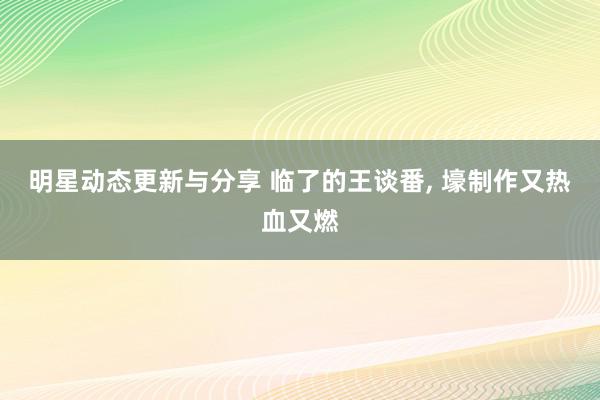 明星动态更新与分享 临了的王谈番, 壕制作又热血又燃