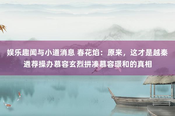 娱乐趣闻与小道消息 春花焰：原来，这才是越秦遴荐操办慕容玄烈拼凑慕容璟和的真相