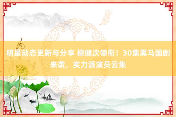 明星动态更新与分享 檀健次领衔！30集黑马国剧来袭，实力派演员云集