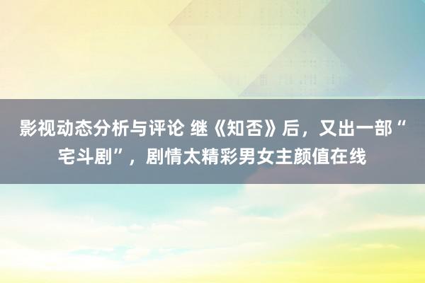 影视动态分析与评论 继《知否》后，又出一部“宅斗剧”，剧情太精彩男女主颜值在线