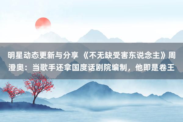 明星动态更新与分享 《不无缺受害东说念主》周澄奥：当歌手还拿国度话剧院编制，他即是卷王