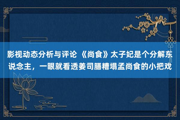 影视动态分析与评论 《尚食》太子妃是个分解东说念主，一眼就看透姜司膳糟塌孟尚食的小把戏