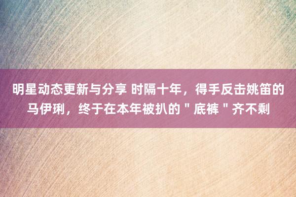 明星动态更新与分享 时隔十年，得手反击姚笛的马伊琍，终于在本年被扒的＂底裤＂齐不剩