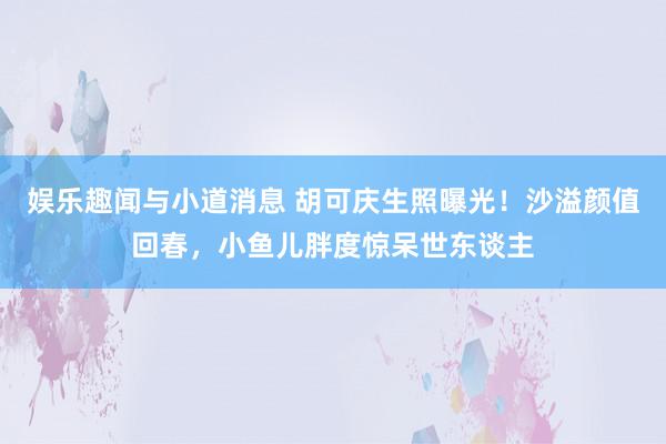 娱乐趣闻与小道消息 胡可庆生照曝光！沙溢颜值回春，小鱼儿胖度惊呆世东谈主