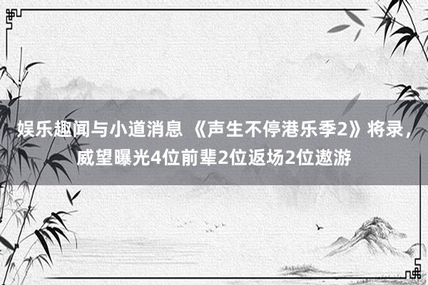 娱乐趣闻与小道消息 《声生不停港乐季2》将录，威望曝光4位前辈2位返场2位遨游