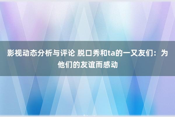 影视动态分析与评论 脱口秀和ta的一又友们：为他们的友谊而感动