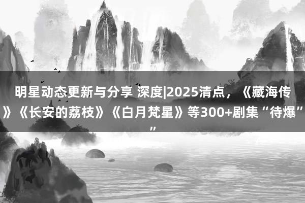 明星动态更新与分享 深度|2025清点，《藏海传》《长安的荔枝》《白月梵星》等300+剧集“待爆”