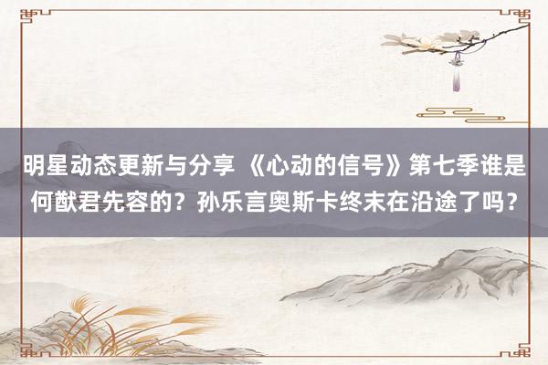 明星动态更新与分享 《心动的信号》第七季谁是何猷君先容的？孙乐言奥斯卡终末在沿途了吗？