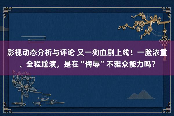 影视动态分析与评论 又一狗血剧上线！一脸浓重、全程尬演，是在“侮辱”不雅众能力吗？