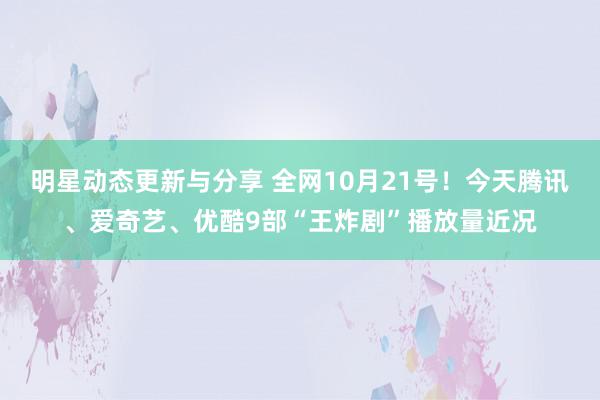 明星动态更新与分享 全网10月21号！今天腾讯、爱奇艺、优酷9部“王炸剧”播放量近况