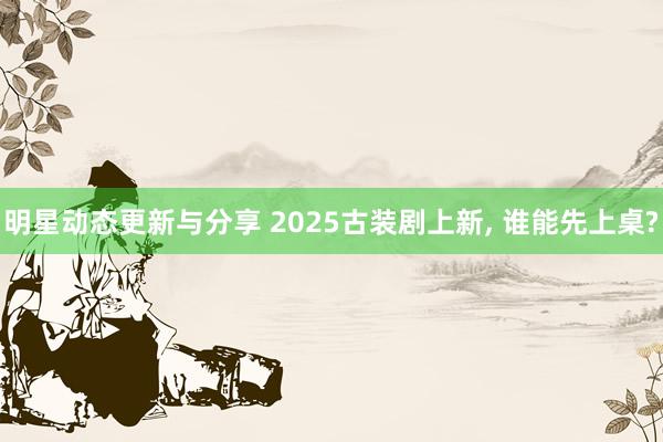 明星动态更新与分享 2025古装剧上新, 谁能先上桌?