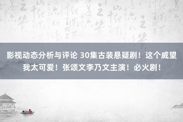 影视动态分析与评论 30集古装悬疑剧！这个威望我太可爱！张颂文李乃文主演！必火剧！