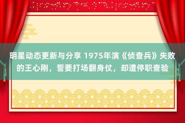 明星动态更新与分享 1975年演《侦查兵》失败的王心刚，誓要打场翻身仗，却遭停职查验