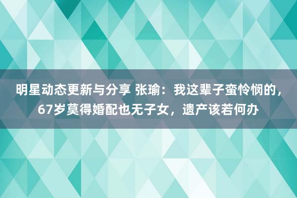 明星动态更新与分享 张瑜：我这辈子蛮怜悯的，67岁莫得婚配也无子女，遗产该若何办