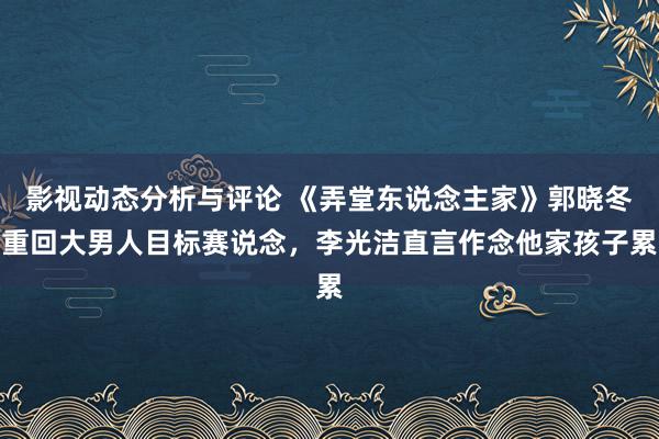 影视动态分析与评论 《弄堂东说念主家》郭晓冬重回大男人目标赛说念，李光洁直言作念他家孩子累