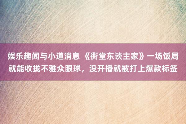 娱乐趣闻与小道消息 《衖堂东谈主家》一场饭局就能收拢不雅众眼球，没开播就被打上爆款标签