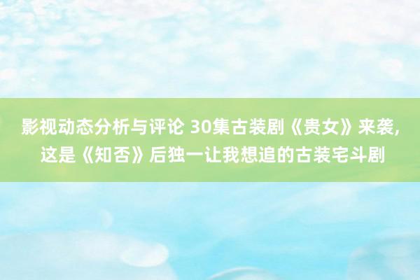 影视动态分析与评论 30集古装剧《贵女》来袭, 这是《知否》后独一让我想追的古装宅斗剧