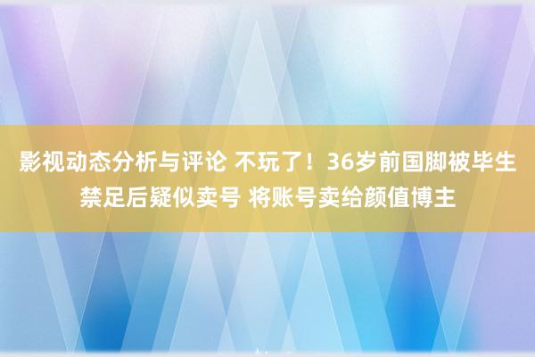 影视动态分析与评论 不玩了！36岁前国脚被毕生禁足后疑似卖号 将账号卖给颜值博主