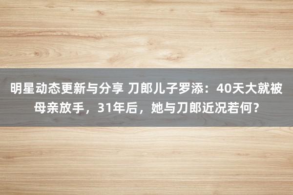 明星动态更新与分享 刀郎儿子罗添：40天大就被母亲放手，31年后，她与刀郎近况若何？