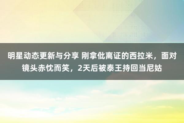 明星动态更新与分享 刚拿仳离证的西拉米，面对镜头赤忱而笑，2天后被泰王持回当尼姑