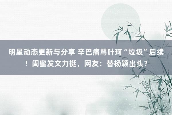 明星动态更新与分享 辛巴痛骂叶珂“垃圾”后续！闺蜜发文力挺，网友：替杨颖出头？